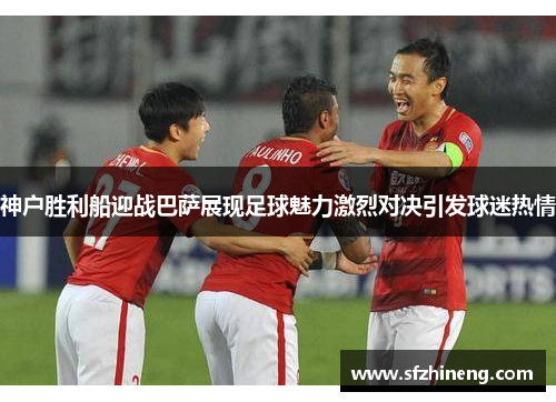 神户胜利船迎战巴萨展现足球魅力激烈对决引发球迷热情